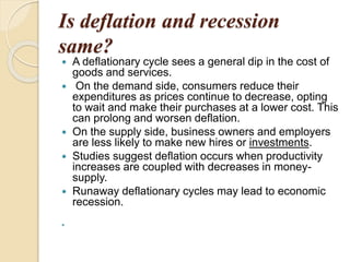 Is deflation and recession
same?
 A deflationary cycle sees a general dip in the cost of
goods and services.
 On the demand side, consumers reduce their
expenditures as prices continue to decrease, opting
to wait and make their purchases at a lower cost. This
can prolong and worsen deflation.
 On the supply side, business owners and employers
are less likely to make new hires or investments.
 Studies suggest deflation occurs when productivity
increases are coupled with decreases in money-
supply.
 Runaway deflationary cycles may lead to economic
recession.

 