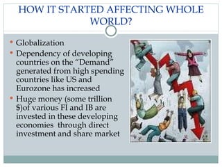 HOW IT STARTED AFFECTING WHOLE WORLD? Globalization Dependency of developing countries on the “Demand” generated from high spending countries like US and Eurozone has increased Huge money (some trillion $)of various FI and IB are invested in these developing economies  through direct investment and share market  