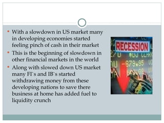 With a slowdown in US market many in developing economies started feeling pinch of cash in their market This is the beginning of slowdown in other financial markets in the world Along with slowed down US market many FI`s and IB`s started withdrawing money from these developing nations to save there business at home has added fuel to liquidity crunch 