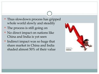 Thus slowdown process has gripped whole world slowly and steadily The process is still going on No direct impact on nations like China and India is yet seen Indirect impact was so huge that share market in China and India shaded almost 50% of their value 