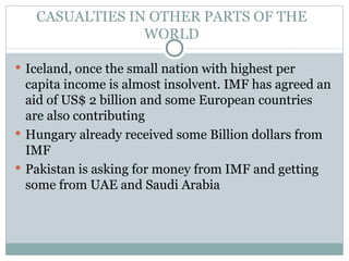 CASUALTIES IN OTHER PARTS OF THE WORLD Iceland, once the small nation with highest per capita income is almost insolvent. IMF has agreed an aid of US$ 2 billion and some European countries are also contributing Hungary already received some Billion dollars from IMF Pakistan is asking for money from IMF and getting some from UAE and Saudi Arabia 
