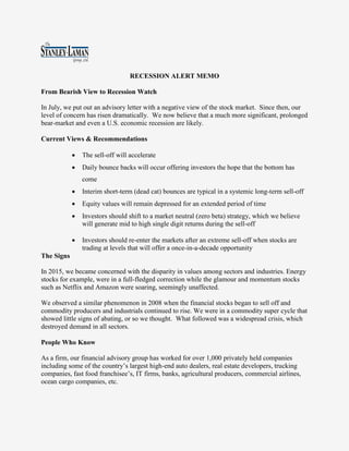RECESSION ALERT MEMO
From Bearish View to Recession Watch
In July, we put out an advisory letter with a negative view of the stock market. Since then, our
level of concern has risen dramatically. We now believe that a much more significant, prolonged
bear-market and even a U.S. economic recession are likely.
Current Views & Recommendations
 The sell-off will accelerate
 Daily bounce backs will occur offering investors the hope that the bottom has
come
 Interim short-term (dead cat) bounces are typical in a systemic long-term sell-off
 Equity values will remain depressed for an extended period of time
 Investors should shift to a market neutral (zero beta) strategy, which we believe
will generate mid to high single digit returns during the sell-off
 Investors should re-enter the markets after an extreme sell-off when stocks are
trading at levels that will offer a once-in-a-decade opportunity
The Signs
In 2015, we became concerned with the disparity in values among sectors and industries. Energy
stocks for example, were in a full-fledged correction while the glamour and momentum stocks
such as Netflix and Amazon were soaring, seemingly unaffected.
We observed a similar phenomenon in 2008 when the financial stocks began to sell off and
commodity producers and industrials continued to rise. We were in a commodity super cycle that
showed little signs of abating, or so we thought. What followed was a widespread crisis, which
destroyed demand in all sectors.
People Who Know
As a firm, our financial advisory group has worked for over 1,000 privately held companies
including some of the country’s largest high-end auto dealers, real estate developers, trucking
companies, fast food franchisee’s, IT firms, banks, agricultural producers, commercial airlines,
ocean cargo companies, etc.
 