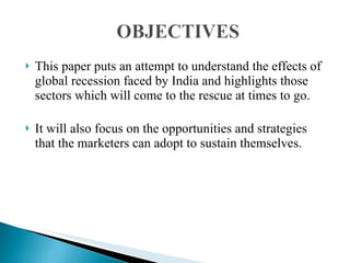 This paper puts an attempt to understand the effects of global recession faced by India and highlights those sectors which will come to the rescue at times to go. It will also focus on the opportunities and strategies that the marketers can adopt to sustain themselves. 