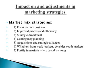 Market mix strategies: 1) Focus on core business  2) Improved process and efficiency  3) Strategic divestment 4) Contingency planning  5) Acquisitions and strategic alliances  6) Withdraw from weak markets, consider youth markets 7) Fortify in markets where brand is strong 