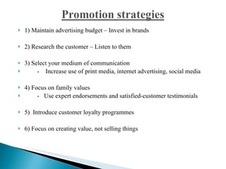 1) Maintain advertising budget – Invest in brands 2) Research the customer – Listen to them 3) Select your medium of communication -    Increase use of print media, internet advertising, social media 4) Focus on family values -   Use expert endorsements and satisfied-customer testimonials 5)  Introduce customer loyalty programmes 6) Focus on creating value, not selling things 