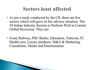 As per a study conducted by the CII, there are few sectors which will grow in this adverse situation. The 10 Indian Industry Sectors to Perform Well in Current Global Recession. They are: Food ,  Railway ,  PSU Banks, Education, Telecom, IT, Health care, Luxury products, M&A & Marketing Consultants, Media and Entertainment 