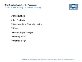 The Ongoing Impact of the Recession:
Construction, Mining, Oil and Gas Industry



       Introduction
       Key Findings
       Organizations’ Financial Health
       Hiring
       Recruiting Challenges
       Demographics
       Methodology




                   SHRM Poll: The Ongoing Impact of the Recession—Construction, Mining, Oil and Gas Industry ©SHRM 2012
                                                                                                                          2
 