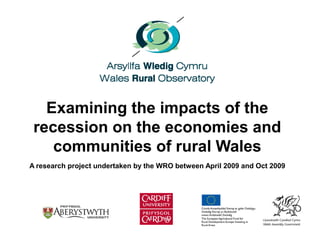 Examining the impacts of the
recession on the economies and
communities of rural Wales
A research project undertaken by the WRO between April 2009 and Oct 2009
 