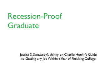 The Skinny Version of
Recession-Proof Graduate



    Jessica S. Santascoy’s skinny on Charlie Hoehn’s Guide
     to Getting any Job Within a Year of Finishing College
 