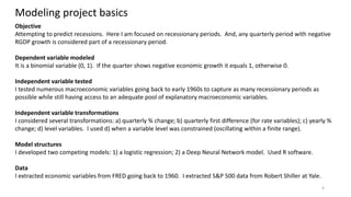 4
Modeling project basics
Objective
Attempting to predict recessions. Here I am focused on recessionary periods. And, any quarterly period with negative
RGDP growth is considered part of a recessionary period.
Dependent variable modeled
It is a binomial variable (0, 1). If the quarter shows negative economic growth it equals 1, otherwise 0.
Independent variable tested
I tested numerous macroeconomic variables going back to early 1960s to capture as many recessionary periods as
possible while still having access to an adequate pool of explanatory macroeconomic variables.
Independent variable transformations
I considered several transformations: a) quarterly % change; b) quarterly first difference (for rate variables); c) yearly %
change; d) level variables. I used d) when a variable level was constrained (oscillating within a finite range).
Model structures
I developed two competing models: 1) a logistic regression; 2) a Deep Neural Network model. Used R software.
Data
I extracted economic variables from FRED going back to 1960. I extracted S&P 500 data from Robert Shiller at Yale.
 