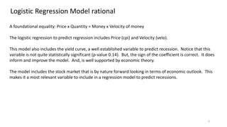 6
Logistic Regression Model rational
A foundational equality: Price x Quantity = Money x Velocity of money
The logistic regression to predict regression includes Price (cpi) and Velocity (velo).
This model also includes the yield curve, a well established variable to predict recession. Notice that this
variable is not quite statistically significant (p-value 0.14). But, the sign of the coefficient is correct. It does
inform and improve the model. And, is well supported by economic theory.
The model includes the stock market that is by nature forward looking in terms of economic outlook. This
makes it a most relevant variable to include in a regression model to predict recessions.
 