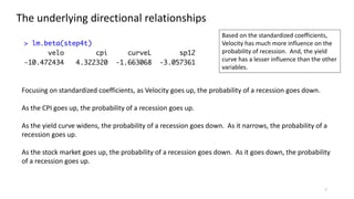 7
The underlying directional relationships
Focusing on standardized coefficients, as Velocity goes up, the probability of a recession goes down.
As the CPI goes up, the probability of a recession goes up.
As the yield curve widens, the probability of a recession goes down. As it narrows, the probability of a
recession goes up.
As the stock market goes up, the probability of a recession goes down. As it goes down, the probability
of a recession goes up.
Based on the standardized coefficients,
Velocity has much more influence on the
probability of recession. And, the yield
curve has a lesser influence than the other
variables.
 