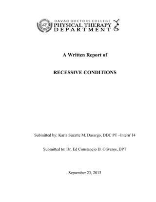 A Written Report of

RECESSIVE CONDITIONS

Submitted by: Karla Suzatte M. Dasargo, DDC PT –Intern’14

Submitted to: Dr. Ed Constancio D. Oliveros, DPT

September 23, 2013

 