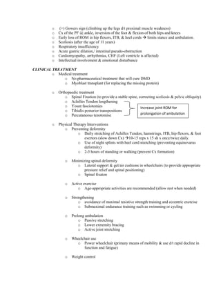 o
o
o
o
o
o
o
o

(+) Gowers sign (climbing up the legs d/t proximal muscle weakness)
Cx of the PF @ ankle, inversion of the foot & flexion of both hips and knees
Early loss of ROM in hip flexors, ITB, & heel cords  limits stance and ambulation.
Scoliosis (after the age of 11 years)
Respiratory insufficiency
Acute gastric dilation,/ intestinal pseudo-obstruction
Cardiomyopathy, arrhythmias, CHF (Left ventricle is affected)
Intellectual involvement & emotional disturbance

CLINICAL TREATMENT
o Medical treatment
o No pharmaceutical treatment that will cure DMD
o Myoblast transplant (for replacing the missing protein)
o

Orthopaedic treatment
o Spinal Fixation (to provide a stable spine, correcting scoliosis & pelvic obliquity)
o Achilles Tendon lengthening
o Yount fasciotomies
Increase joint ROM for
o Tibialis posterior transpositions
prolongation of ambulation
o Percutaneous tenotomise

o

Physical Therapy Interventions
o Preventing deformity
o Daily stretching of Achilles Tendon, hamstrings, ITB, hip flexors, & foot
evertors (slow down Cx) 10-15 reps x 15 sh x once/twice daily.
o Use of night splints with heel cord stretching (preventing equinovarus
deformity)
o 2-3 hours of standing or walking (prevent Cx formation)
o

Minimizing spinal deformity
o Lateral support & gel/air cushions in wheelchairs (to provide appropriate
pressure relief and spinal positioning)
o Spinal fixaton

o

Active exercise
o Age-appropriate activities are recommended (allow rest when needed)

o

Strengthening
o avoidance of maximal resistive strength training and eccentric exercise
o Submaximal endurance training such as swimming or cycling

o

Prolong ambulation
o Passive stretching
o Lower extremity bracing
o Active joint stretching

o

Wheelchair use
o Power wheelchair (primary means of mobility & use d/t rapid decline in
function and fatigue)

o

Weight control

 