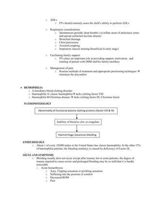 o

ADLs
o PTs should routinely asses the child’s ability to perform ADLs

o

Respiratory considerations
o Spontaneous periodic deep breaths ( re-inflate areas of atelectasis zones
and spread surfactant become absent)
o Bronchial drainage
o Chest percussion
o Assisted coughing
o Inspiratory muscle training (beneficial in early stage)

o

Facilitating family support
o PTs plays an important role in providing support, motivation, and
training of patient with DMD and his family members

o

Management of pain
o Routine methods of treatment and appropriate positioning techniques 
minimize the discomfort

 HEMOPHILIA
o A hereditary blood-clotting disorder
o Haemophilia A/ classic haemophilia lacks clotting factor VIII
o Haemophilia B/Christmas disease  lacks clotting factor IX/ Christmas factor
PATHOPHYSIOLOGY
Abnormality of functional plasma clotting proteins (factor VIII & IX)

Inability of blood to clot, or coagulate
Microsoft ® Encarta ® 2009. ©
1993-2008 Microsoft Corporation.
Haemorrhage /excessive bleeding
All rights reserved.
a
EPIDEMIOLOGY
o About 1 of every 10,000 males in the United States has classic haemophilia. In the other 15%
of haemophilia patients, the bleeding tendency is caused by deficiency of Factor IX.
SIGNS AND SYMPTOMS
o Bleeding usually does not occur except after trauma, but in some patients, the degree of
trauma required to cause severe and prolonged bleeding may be so mild that it is hardly
noticeable
o Acute hemarthrosis
o Aura, Tingling sensation or prickling sensation
o Stiffening into the position of comfort
o Decreased ROM
o Pain

 
