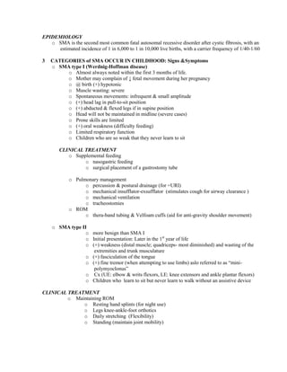 EPIDEMIOLOGY
o SMA is the second most common fatal autosomal recessive disorder after cystic fibrosis, with an
estimated incidence of 1 in 6,000 to 1 in 10,000 live births, with a carrier frequency of 1/40-1/60
3

CATEGORIES of SMA OCCUR IN CHILDHOOD: Signs &Symptoms
o SMA type I (Werdnig-Hoffman disease)
o Almost always noted within the first 3 months of life.
o Mother may complain of ↓ fetal movement during her pregnancy
o @ birth (+) hypotonic
o Muscle wasting: severe
o Spontaneous movements: infrequent & small amplitude
o (+) head lag in pull-to-sit position
o (+) abducted & flexed legs if in supine position
o Head will not be maintained in midline (severe cases)
o Prone skills are limited
o (+) oral weakness (difficulty feeding)
o Limited respiratory function
o Children who are so weak that they never learn to sit
CLINICAL TREATMENT
o Supplemental feeding
o nasogastric feeding
o surgical placement of a gastrostomy tube
o Pulmonary management
o percussion & postural drainage (for =URI)
o mechanical insufflator-exsufflator (stimulates cough for airway clearance )
o mechanical ventilation
o tracheostomies
o ROM
o thera-band tubing & Velfoam cuffs (aid for anti-gravity shoulder movement)
o SMA type II
o more benign than SMA I
o Initial presentation: Later in the 1st year of life
o (+) weakness (distal muscle; quadriceps- most diminished) and wasting of the
extremities and trunk musculature
o (+) fasciculation of the tongue
o (+) fine tremor (when attempting to use limbs) aslo referred to as “minipolymyoclonus”
o Cx (UE: elbow & writs flexors, LE: knee extensors and ankle plantar flexors)
o Children who learn to sit but never learn to walk without an assistive device

CLINICAL TREATMENT
o Maintaining ROM
o Resting hand splints (for night use)
o Legs knee-ankle-foot orthotics
o Daily stretching (Flexibility)
o Standing (maintain joint mobility)

 