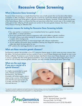 Recessive Gene Screening
What is Recessive Gene Screening?
Recessive Gene Screening is a simple blood test from one or both parents that can be done either before
conception or after conception. A parent can be a carrier for a particular disease and be symptom free.
Having one normal copy of the gene is sufﬁcient to prevent the disease. However, if both parents are carriers
of the same disease, there is a chance that they can pass down either their normal copy or the mutated copy
of the gene to their offspring. If both parents are carriers for the same genetic disease, then there is 1 in 4 (or
25%) chance of having an affected child.

Common reasons for testing for Recessive Gene Screening include:
       • You, your partner, or someone in your immediate family has a genetic disorder,
         birth defect, or mental retardation.
       • You or your partner had a previous pregnancy with a birth defect or genetic condition.
       • You want to know more about testing for recessive genetic diseases that are common
         in certain ethnic backgrounds.
       • You have experienced three or more miscarriages with unknown explanation.
       • You are seeking information about available screening and diagnostic testing or are
         undecided about the best option for you.
       • IVF patients who need egg donation or sperm donation.

What are these recessive genetic diseases?
PacGenomics genetic lab provides a list of 91 recessive disease genes in which some are more common than
the others. You and your partner can be a carrier of one or more of these diseases even though no one in your
family is affected. If someone in your family has been identiﬁed to have one of these diseases, your risk to be
a carrier is greater than that of the general population. If you are using a donor sperm/egg and you are a
carrier for any of these recessive genetic diseases, you may consider screening the donor sperm/egg.

What are the next steps
if you are a carrier of a
special disease?
It is highly recommended to speak
with a Genetic Counselor from
PacGenomics. The Genetic
Counselor will further explain what it
means to be a carrier of that disease
and what the next appropriate step
is to take, and help you make an
informed decision.


*It is important to note that a negative test result signiﬁcantly reduces the chance of being a carrier but it does not eliminate the risk of being a carrier. Recessive Gene
 Screening is only able to screen for the most common mutations in a speciﬁc genetic disease and it does not detect all the existing mutations.
*Recessive Gene Screening is for Research Use Only (RUO). It is not a diagnostic testing.




                                                                                                 Village Medical Center
                                                                                                 166 N. Moorpark Road, Suite 203
                                                                                                 Thousand Oaks, CA 91360
                                                                                                 www.PacGenomics.com • (310) 956-4829
 