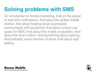 Solving problems with SMS
An introduction to mobile marketing. And on the power
of real-time notifications. And about the global mobile
market. And about helping small businesses
communicate with personnel. And about unique use
cases for SMS. And about the mobile ecosystem. And
about the next 4 billion. And something about parking.
And probably some mention of email. And about split
testing.
 