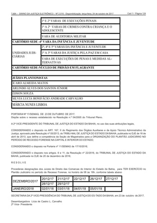 Cad 1 / Página 124TJBA – DIÁRIO DA JUSTIÇA ELETRÔNICO – Nº 2.010 - Disponibilização: terça-feira, 24 de outubro de 2017
PORTARIA Nº 11/SEMAG, DE 23 DE OUTUBRO DE 2017.
Dispõe sobre o recesso estabelecido na Resolução n.º 04/2005 do Tribunal Pleno.
A 2ª VICE-PRESIDENTE DO TRIBUNAL DE JUSTIÇA DO ESTADO DA BAHIA, no uso das suas atribuições legais,
CONSIDERANDO o disposto no ART. 167, II do Regimento dos Órgãos Auxiliares e de Apoio Técnico Administrativo da
Justiça, aprovado pela Resolução nº 05/2013, do TRIBU-NAL DE JUSTIÇA DO ESTADO DA BAHIA, publicada no DJE de 16 de
abril de 2013, que define a competência da Seção de Magistrados para a ORGANIZAÇÃO DO PLANTÃO JUDICIÁRIO NO
PERÍODO DE RECESSO FORENSE NA CAPITAL E INTERIOR DO ESTADO;
CONSIDERANDO o disposto na Portaria nº 11/SEMAG de 17/10/2016;
CONSIDERANDO o disposto nos artigos. 6 e 11, da Resolução nº 22/2016, do TRIBUNAL DE JUSTIÇA DO ESTADO DA
BAHIA, publicada no DJE de 20 de dezembro de 2016;
R E S O L V E
Procederas designações dos Juízes de Direito das Comarcas do Interior do Estado da Bahia, para TER EXERCÍCIO no
Plantão Judiciário no período de Recesso Forense, no horário de 08 às 18h, conforme tabela abaixo
SECRETARIA DA 2ª VICE-PRESIDÊNCIA DO TRIBUNAL DE JUSTIÇA DO ES-TADO DA BAHIA, em 23 de outubro de 2017.
Desembargadora Lícia de Castro L. Carvalho
2ª Vice- Presidente
CIÁRIAS
1ª E 2ª VARAS DE EXECUÇÕES PENAIS
1ª A 2ª VARAS DE CRIMES CONTRA CRIANÇA E O
ADOLESCENTE
VARA DE AUDITORIA MILITAR
CARTÓRIO SEDE -4ª VARA DA INFÂNCIA E JUVENTUDE
UNIDADES JUDI-
CIÁRIAS
2ª, 4ª E 5ª VARAS DA INFÂNCIA E JUVENTUDE
1ª A 3ª VARAS DA JUSTIÇA PELA PAZ EM CASA
VARA DE EXECUÇÕES DE PENAS E MEDIDAS AL-
TERNATIVAS
CARTÓRIO SEDE-NÚCLEO DE PRISÃO EM FLAGRANTE
JUÍZES PLANTONISTAS
ÍCARO ALMEIDA MATOS
ARLINDO ALVES DOS SANTOS JÚNIOR
ÉDSON SOUZA
SILVIA LUCIA BONIFÁCIO ANDRADE CARVALHO
MÁRCIA NUNES LISBOA
'(=(0%52
    
 
-$1(,52    
3iJLQD  GH ËQWHJUD GR 'LiULR
 