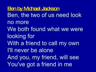 Ben by Michael Jackson Ben, the two of us need look  no more  We both found what we were looking for  With a friend to call my own  I'll never be alone  And you, my friend, will see  You've got a friend in me  