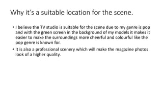 Why it’s a suitable location for the scene.
• I believe the TV studio is suitable for the scene due to my genre is pop
and with the green screen in the background of my models it makes it
easier to make the surroundings more cheerful and colourful like the
pop genre is known for.
• It is also a professional scenery which will make the magazine photos
look of a higher quality.
 