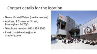 Contact details for the location
• Name: Daniel Walker (media teacher)
• Address: 1 Grosvenor Street,
Birmingham B4 7QD
• Telephone number: 0121 359 9300
• Email: daniel.walker@boa-
academy.com
 