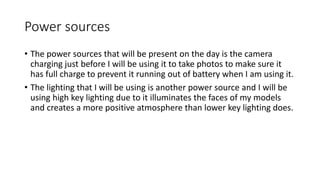 Power sources
• The power sources that will be present on the day is the camera
charging just before I will be using it to take photos to make sure it
has full charge to prevent it running out of battery when I am using it.
• The lighting that I will be using is another power source and I will be
using high key lighting due to it illuminates the faces of my models
and creates a more positive atmosphere than lower key lighting does.
 