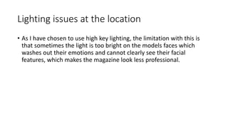 Lighting issues at the location
• As I have chosen to use high key lighting, the limitation with this is
that sometimes the light is too bright on the models faces which
washes out their emotions and cannot clearly see their facial
features, which makes the magazine look less professional.
 