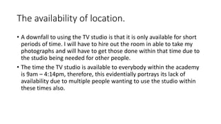 The availability of location.
• A downfall to using the TV studio is that it is only available for short
periods of time. I will have to hire out the room in able to take my
photographs and will have to get those done within that time due to
the studio being needed for other people.
• The time the TV studio is available to everybody within the academy
is 9am – 4:14pm, therefore, this evidentially portrays its lack of
availability due to multiple people wanting to use the studio within
these times also.
 