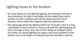 Lighting issues at the location
• As I have chosen to use high key lighting, the limitation with this is
that sometimes the light is too bright on the models faces which
washes out their emotions and cannot clearly see their facial
features, which makes the magazine look less professional.
• The advantage about the lighting within the TV studio is that it is fully
controllable so there will be no issues to do with the lighting giving off
tints of orange or blue. Also, due to their being no windows within
the studio, no natural lighting can appear and cause problems to the
photos such as too bright or making the person look like a silloutte.
 