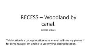 RECESS – Woodland by
canal.
Bethan Glover.
This location is a backup location as to where I will take my photos if
for some reason I am unable to use my first, desired location.
 