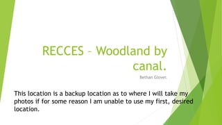 RECCES – Woodland by
canal.
Bethan Glover.
This location is a backup location as to where I will take my
photos if for some reason I am unable to use my first, desired
location.
 