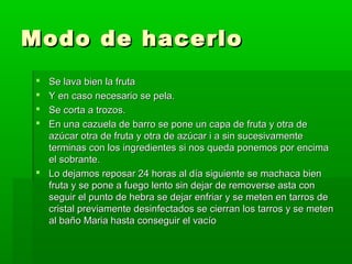Modo de hacerlo
 Se lava bien la fruta
 Y en caso necesario se pela.
 Se corta a trozos.
 En una cazuela de barro se pone un capa de fruta y otra de
  azúcar otra de fruta y otra de azúcar i a sin sucesivamente
  terminas con los ingredientes si nos queda ponemos por encima
  el sobrante.
 Lo dejamos reposar 24 horas al día siguiente se machaca bien
  fruta y se pone a fuego lento sin dejar de removerse asta con
  seguir el punto de hebra se dejar enfriar y se meten en tarros de
  cristal previamente desinfectados se cierran los tarros y se meten
  al baño Maria hasta conseguir el vacío
 