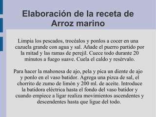 Elaboración de la receta de
         Arroz marino
 Limpia los pescados, trocéalos y ponlos a cocer en una
cazuela grande con agua y sal. Añade el puerro partido por
  la mitad y las ramas de perejil. Cuece todo durante 20
    minutos a fuego suave. Cuela el caldo y resérvalo.

Para hacer la mahonesa de ajo, pela y pica un diente de ajo
   y ponlo en el vaso batidor. Agrega una pizca de sal, el
  chorrito de zumo de limón y 200 ml. de aceite. Introduce
    la batidora eléctrica hasta el fondo del vaso batidor y
 cuando empiece a ligar realiza movimientos ascendentes y
            descendentes hasta que ligue del todo.
 