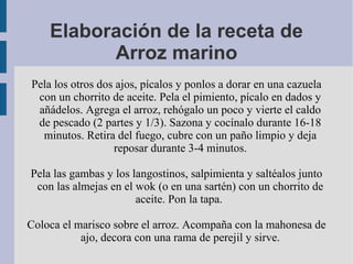 Elaboración de la receta de
          Arroz marino
Pela los otros dos ajos, pícalos y ponlos a dorar en una cazuela
 con un chorrito de aceite. Pela el pimiento, pícalo en dados y
 añádelos. Agrega el arroz, rehógalo un poco y vierte el caldo
 de pescado (2 partes y 1/3). Sazona y cocínalo durante 16-18
  minutos. Retira del fuego, cubre con un paño limpio y deja
                  reposar durante 3-4 minutos.

Pela las gambas y los langostinos, salpimienta y saltéalos junto
 con las almejas en el wok (o en una sartén) con un chorrito de
                       aceite. Pon la tapa.

Coloca el marisco sobre el arroz. Acompaña con la mahonesa de
           ajo, decora con una rama de perejil y sirve.
 