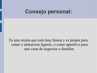Consejo personal:




Es una receta que está muy buena y es propia para
 cenas o almuerzos ligeros, o como aperitivo para
         una cena de negocios o familiar.
 