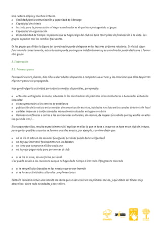 Una cultura amplia y muchas lecturas.
Facilidad para la comunicación y capacidad de liderazgo
Capacidad de síntesis
Instinto para la provocación: el mejor coordinador es el que hace protagonista al grupo.
Capacidad de organización
Disponibilidad de tiempo: la persona que se haga cargo del club no debe tener plazo de finalización a la vista. Los
grupos soportan mal los cambios frecuentes.
En los grupos ya sólidos la figura del coordinador puede delegarse en los lectores de forma rotatoria. Si el club sigue
funcionando correctamente, esta situación puede prolongarse indefinidamente y su coordinador puede dedicarse a formar
otro grupo.
3. Elaboración
3.1. Primeros pasos
Para reunir a cinco jóvenes, diez niños o diez adultos dispuestos a compartir sus lecturas y las emociones que ellas despiertan
el primer paso es la propaganda.
Hay que divulgar la actividad por todos los medios disponibles, por ejemplo:
octavillas entregadas en mano, situadas en los mostradores de préstamo de las bibliotecas o buzonadas en toda la
localidad
visitas personales a los centros de enseñanza
publicación de la noticia en los medios de comunicación escritos, hablados e incluso en los canales de televisión local
carteles impresos o confeccionados manualmente situados en lugares visibles
llamadas telefónicas o cartas a las asociaciones culturales, de vecinos, de mujeres (es sabido que hoy en día son ellas
las que más leen)...
Si se usan octavillas, resulta especialmente útil explicar en ellas lo que se hace y lo que no se hace en un club de lectura,
para que los posibles usuarios se formen una idea exacta, por ejemplo, conviene decir que:
no se lee en alto en las sesiones (a algunas personas puede darles vergüenza)
no hay que intervenir forzosamente en los debates
no tiene que comprarse el libro cada uno
no hay que pagar nada para pertenecer al club
sí se lee en casa, de una forma personal
sí se puede acudir a las reuniones aunque no haya dado tiempo a leer todo el fragmento marcado
sí se ven películas basadas en las novelas que se van leyendo
sí se hacen actividades culturales complementarias
También conviene incluir una lista de los libros que se van a leer en los primeros meses, y que deben ser títulos muy
atractivos: sobre todo novedades y bestsellers.

 