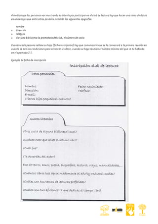 A medida que las personas van mostrando su interés por participar en el club de lectura hay que hacer una toma de datos
en unas hojas que entre otros posibles, tendrán los siguientes epígrafes:
nombre
dirección
teléfono
si es una biblioteca la promotora del club, el número de socio
Cuando cada persona rellene su hoja (ficha inscripción) hay que comunicarle que se le convocará a la primera reunión en
cuanto se den las condiciones para arrancar, es decir, cuando se haya reunido el número mínimo del que se ha hablado
en el apartado 2.1.
Ejemplo de ficha de inscripción

 