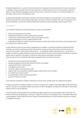 No hay que desanimarse si, cuando se hace la convocatoria, la respuesta es menos entusiasta de lo que en un principio
se esperaba. Si hay un momento crítico a la hora de formar un club de lectura es el inicio. Una vez puesto en marcha,
aparece el mejor método de divulgación posible: el boca a boca. Los primeros lectores se lo suelen recomendar a sus
conocidos, y así es como el club empieza a crecer.
En poblaciones pequeñas es posible que la primera convocatoria obtenga una respuesta pobre. Si no se reúne el número
de personas que permite arrancar, hay que dejar pasar unos meses y volverlo a plantear más tarde. A la segunda el club
suele salir adelante. Las personas necesitan tiempo para asimilar una nueva actividad y vencer la pereza inicial.
3.2. Desarrollo
Las condiciones ideales para el funcionamiento de un club son las siguientes:
frecuencia semanal para las reuniones
longitud aproximada de una hora y media para las sesiones
un entorno en el que estén presentes los libros como lugar de reunión
colocación del grupo en círculo, viéndose todos las caras
es deseable que todos los miembros del club conozcan los nombres de los demás; para ello es muy útil repartir hojas
con las fotos y los nombres de todos.
La línea ideal de un club es la que mezcla el aprendizaje con el debate: es importante ampliar los márgenes del libro
invitando a los lectores a que busquen datos sobre la época en la que se desarrolla la acción, analicen el estilo y la
estructura de las obras o se documenten sobre el autor... el coordinador también debe hacerlo, por si los lectores no
aceptan su invitación, y debe compartir sus fuentes de conocimiento con ellos, transmitiendo así la idea de que aprender
nuevas cosas es muy fácil: sólo hay que ir a buscar las informaciones allá donde se encuentren.
Antes de cada reunión el coordinador debe haber preparado la lectura de manera minuciosa:
tomando notas de los aspectos más destacables
preparando preguntas para lanzarlas durante la sesión, por ejemplo:
¿qué ha parecido tal o cual personaje?
¿son lógicas sus reacciones?
¿recuerda a algún otro personaje conocido?
¿alguien sabe cosas que puedan completar algunos aspectos de la acción narrada?
¿es creíble lo que cuenta el autor?
¿se entiende bien la obra o resulta complicada?
¿qué estilo literario ha usado?
En las reuniones semanales el coloquio comenzará una vez que estén sentados todos los componentes del grupo.
Se supone que todos los miembros acuden con la lectura realizada, pero si alguno no ha podido llegar al tope marcado no
importa: escuchar a sus compañeros hablar de lo que ha ocurrido en las páginas no leídas por él es la mejor incitación para
ponerse al día en la sesión siguiente.
La reunión puede comenzar pidiendo el coordinador que algún voluntario dé su opinión global sobre el trozo leído. Esa
primera intervención irá dando lugar a otras, pero si llega un momento en el que el grupo calla, el coordinador debe lanzar
nuevas preguntas. No hace falta decir que el coloquio ha de desarrollarse en un clima de respeto y tolerancia, evitando
los diálogos particulares.

 