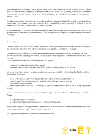 Se puede fomentar la costumbre de que los lectores anoten en una libreta los pasajes que más les hayan gustado y los lean
en voz alta para los demás, compartiendo la emoción estética que a ellos les han causado. Y para introducir variedad en
las sesiones, sobre todo cuando un libro está resultando pesado, conviene intercalar la lectura de artículos de prensa,
poemas o teatro.
Los debates sobre el libro, especialmente si se ha seleccionado una obra de actualidad en la que se tocan temas cotidianos,
pueden llevar a los lectores a tratar temas personales. A veces se llega incluso hasta el terreno de la confidencia; por ello
ha de quedar claro que el secreto confidencial debe ser respetado.
Al final de cada libro es interesante hacer una rueda de conclusiones, invitando a todos los lectores -en el orden en el que
están situados- a dar su opinión final sobre la obra. Es una buena forma de conseguir la participación de las personas más
reservadas.
4. Remate final
La receta del club de lectura ya está completa. Pero, como a todos los platos de calidad, conviene ponerle el adorno final;
por eso vamos a hablar sobre otras actividades culturales que se pueden hacer a partir de los clubes.
Una de las principales virtudes de los clubes de lectura es que abren el mundo de la cultura a las personas que en un
principio se acercan a ellos sólo para leer más. Las actividades culturales posibles a partir de los clubes de lectura son de
tres tipos:
Las que se derivan fácilmente de los clubes de lectura, por ejemplo:
encuentros con los escritores que más han gustado
visión colectiva -en el cine o en vídeo- de películas basadas en las novelas que se van leyendo.
Las que no tienen tanta relación con las obras que se van conociendo, pero abren el horizonte cultural de los miembros
de los clubes. Por ejemplo:
acudir a representaciones teatrales o a espectáculos notables, como el famoso Circo del Sol
excursiones con fines artísticos: la visita a las Edades del Hombre, por citar una concreta
visita a exposiciones o a museos
recorridos por ciudades cercanas, (o por la propia, a veces una verdadera desconocida), con un guía que explique su
historia
Las que no tienen mucho que ver con la cultura pero tienen un gran valor como método de cohesión del grupo. Son las
fiestas:
la cena de navidad o de fin de curso
la celebración de algún cumpleaños o de algún acontecimiento especial...
Para finalizar sólo queda aconsejar vivamente la organización de clubes de lectura. Son un alimento muy sabroso, tanto
para los organizadores como para las personas que los componen.
Que tengan muy buen provecho todos cuantos se decidan a hacerlos.

 