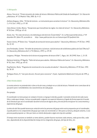 5. Bibliografía
Alonso, Pura et al. "Primer encuentro de clubes de lectura: Biblioteca Pública del Estado de Guadalajara". En: Educación
y Biblioteca. Nº 113 Madrid: Tilde, 2000. Pp. 4-12.
Arellano Yanguas, Villar. "El Club de Lectores : un instrumento para socializar la lectura". En: Educación y Biblioteca Año
7, nº 61 (oct. 1995) ; p. 57-58.
Calvo Alonso-Cortés, Blanca. "Excepciones que transofrman las reglas: los clubs de lectura". En: Educación y Biblioteca.
Nº 35 (mar. 1993) pp. 63-65.
Donat, Eva. "Els clubs de lectura a les biblioteques del districte (Ciutat Vella)". En: La Municipal de Barcelona, nº 59
desembre 98- febrer 99, accesible en http://www.publicacions.bcn.es/Lamunicipal/59/quefem6.htm
Faraon Llorens, Mª Dolors Insa. "Campaña de animación lectora para adultos". Educación y Biblioteca. Nº 35 (mar. 1993).
Pp. 52-53.
Jara Fernánadez, Carmen. "Un taller de animación a la lectura: club de lectura de la biblioteca pública de Ceutí (Murcia)".
En: Educación y Biblioteca año 9, nº76 (febrero, 1997) ; p. 49-50.
Lavigneur, Philippe. "Animation de la lecture et programmes de lecture d'été ",: Argus, Vol. 28 (1999): Num. 1, 15-20.
Marlasca Gutiérrez, Mª Begoña: "Taller de lectura para adultos. Biblioteca Pública de Cuenca". En: Educación y Biblioteca.
Nº 35, (mar. 1993), pp. 60-62.
Puig Ramírez, Marta. "Programa de incentivación a las escuelas de adultos". Educación y Biblioteca. Nº 35 (mar. 1993.
Pp. 58-59.
Rodríguez Rivero, M. "Leer para discutir, Discutir para conocerse". El país. Suplemento Babelia de 31 de julio de 1999, p.
3.
OTRAS POSIBILIDADES
La receta anterior no pretende decir cómo se ha de crear y trabajar en un club de lectura. Pretende servir como base de la
que partir para ir amoldándola a las características de cada grupo.
Por ejemplo:
El coordinador no tiene porque ser siempre el mismo si el grupo lo decide y puede ir variando en función de cada nuevo
libro o cada equis tiempo. Incluso se puede pedir a alguien con especial relevancia ó ligado de forma especial al mundo
de la literatura que sea el coordinador durante la lectura de alguna obra y de esta forma enriquecer los conocimientos y
experiencias del grupo.
La elección del libro puede hacerse por votación entre las personas del grupo entre varios propuestos por el coordinador,
ó puede pedirse a los componentes del grupo que cada uno recomiende un libro para su lectura y después votarlos, ó una
persona puede proponer un libro por tener un interés destacado o algún otro tipo de cualidad.
El tiempo entre reuniones es también un tema abierto, pueden hacerse reuniones cada semana, cada quince días, cada
mes, dependiendo de la disponibilidad de tiempo de los integrantes del grupo, del tipo de libro, etc.

 