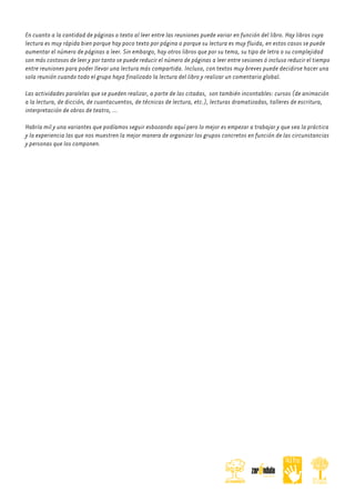 En cuanto a la cantidad de páginas o texto al leer entre las reuniones puede variar en función del libro. Hay libros cuya
lectura es muy rápida bien porque hay poco texto por página o porque su lectura es muy fluida, en estos casos se puede
aumentar el número de páginas a leer. Sin embargo, hay otros libros que por su tema, su tipo de letra o su complejidad
son más costosos de leer y por tanto se puede reducir el número de páginas a leer entre sesiones ó incluso reducir el tiempo
entre reuniones para poder llevar una lectura más compartida. Incluso, con textos muy breves puede decidirse hacer una
sola reunión cuando todo el grupo haya finalizado la lectura del libro y realizar un comentario global.
Las actividades paralelas que se pueden realizar, a parte de las citadas, son también incontables: cursos (de animación
a la lectura, de dicción, de cuantacuentos, de técnicas de lectura, etc.), lecturas dramatizadas, talleres de escritura,
interpretación de obras de teatro, …
Habría mil y una variantes que podíamos seguir esbozando aquí pero lo mejor es empezar a trabajar y que sea la práctica
y la experiencia las que nos muestren la mejor manera de organizar los grupos concretos en función de las circunstancias
y personas que los componen.

 