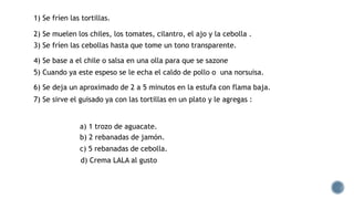 1) Se fríen las tortillas.
2) Se muelen los chiles, los tomates, cilantro, el ajo y la cebolla .
3) Se fríen las cebollas hasta que tome un tono transparente.
4) Se base a el chile o salsa en una olla para que se sazone
5) Cuando ya este espeso se le echa el caldo de pollo o una norsuisa.
6) Se deja un aproximado de 2 a 5 minutos en la estufa con flama baja.
7) Se sirve el guisado ya con las tortillas en un plato y le agregas :
a) 1 trozo de aguacate.
b) 2 rebanadas de jamón.
c) 5 rebanadas de cebolla.
d) Crema LALA al gusto