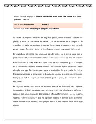Práctica social del lenguaje: “ELABORAR UN PLATILLO A PARTIR DE UNA RECETA DE COCINA”
(SEGUNDO GRADO)
Tipo de texto: Instruccional Bloque: IV
Producto final: Receta de cocina para compartir con su familia.
La receta se propone trabajarla en segundo grado, en el proyecto “Elaborar un
platillo a partir de una receta de cocina”, que se encuentra en el bloque IV. Se
considera un texto instruccional porque en la misma se nos presenta una serie de
pasos a seguir de manera clara y ordenada para obtener un producto (alimento).
Es importante identificar las siguientes características en la receta para que el
producto final lo puedan compartir con su familia y se socialice de manera correcta:
*Principalmente el texto instructivo tiene como objetivo enseñar o guiar al receptor
en la consecución de determinada acción o realización de alguna actividad. En este
ejemplo aparecen las instrucciones para la realización de una receta de cocina.
Dichas instrucciones se encuentran ordenadas de acuerdo a un criterio cronológico.
Siempre se deben seguir las instrucciones paso a paso, sin alterar el orden
estipulado.
En algunos textos instructivos se emplean verbos en infinitivo para expresar
indicaciones, órdenes o sugerencias. En estos casos, los infinitivos se refieren a
acciones que deben realizarse. Los verbos en infinitivo terminan en -ar, -er, -ir, como
rebanar, revolver y añadir, ya que no expresan persona ni tiempo, estos elementos
deben extraerse del contexto, por ejemplo: cortar el pan (alguien debe hacer algo
ahora).
 