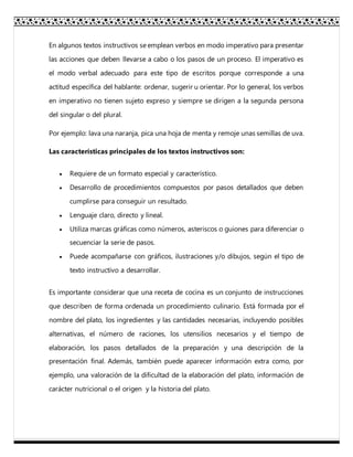 En algunos textos instructivos se emplean verbos en modo imperativo para presentar
las acciones que deben llevarse a cabo o los pasos de un proceso. El imperativo es
el modo verbal adecuado para este tipo de escritos porque corresponde a una
actitud específica del hablante: ordenar, sugerir u orientar. Por lo general, los verbos
en imperativo no tienen sujeto expreso y siempre se dirigen a la segunda persona
del singular o del plural.
Por ejemplo: lava una naranja, pica una hoja de menta y remoje unas semillas de uva.
Las características principales de los textos instructivos son:
 Requiere de un formato especial y característico.
 Desarrollo de procedimientos compuestos por pasos detallados que deben
cumplirse para conseguir un resultado.
 Lenguaje claro, directo y lineal.
 Utiliza marcas gráficas como números, asteriscos o guiones para diferenciar o
secuenciar la serie de pasos.
 Puede acompañarse con gráficos, ilustraciones y/o dibujos, según el tipo de
texto instructivo a desarrollar.
Es importante considerar que una receta de cocina es un conjunto de instrucciones
que describen de forma ordenada un procedimiento culinario. Está formada por el
nombre del plato, los ingredientes y las cantidades necesarias, incluyendo posibles
alternativas, el número de raciones, los utensilios necesarios y el tiempo de
elaboración, los pasos detallados de la preparación y una descripción de la
presentación final. Además, también puede aparecer información extra como, por
ejemplo, una valoración de la dificultad de la elaboración del plato, información de
carácter nutricional o el origen y la historia del plato.
 