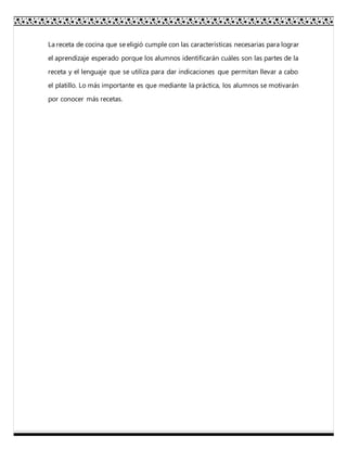 La receta de cocina que se eligió cumple con las características necesarias para lograr
el aprendizaje esperado porque los alumnos identificarán cuáles son las partes de la
receta y el lenguaje que se utiliza para dar indicaciones que permitan llevar a cabo
el platillo. Lo más importante es que mediante la práctica, los alumnos se motivarán
por conocer más recetas.
 