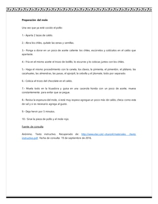 Preparación del mole
Una vez que ya esté cocido el pollo:
1.- Aparta 2 tazas de caldo.
2.- Abra los chiles, quítale las venas y semillas.
3.- Ponga a dorar en un poco de aceite caliente los chiles, escúrrelos y colócalos en el caldo que
apartaste.
4.- Fría en el mismo aceite el trozo de bolillo, lo escurres y lo colocas juntos con los chiles.
5.- Haga el mismo procedimiento con la canela, los clavos, la pimienta, el pimentón, el plátano, los
cacahuates, las almendras, las pasas, el ajonjolí, la cebolla y el jitomate, todo por separado.
6.- Coloca el trozo del chocolate en el caldo.
7.- Muela todo en la licuadora y guisa en una cacerola honda con un poco de aceite, mueva
constantemente para evitar que se pegue.
8.- Revisa la espesura del mole, si está muy espeso agregue un poco más de caldo, checa como esta
de sal y si es necesario agrega al gusto.
9.- Deja hervir por 5 minutos.
10.- Sirve la pieza de pollo y el mole rojo.
Fuente de consulta
Anónimo. Texto instructivo. Recuperado de: http://www.xtec.cat/~dsanz4/materiales /texto
instructivo.pdf. Fecha de consulta: 19 de septiembre de 2016.
 