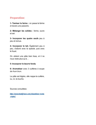 Preparation: 
1- Tamiser la farine : on passe la farine
à travers une passoire.
2- Mélanger les solides : farine, sucre
et sel.
3- ​Incorporer les quatre oeufs peu à
peu et remue.
4- Incorporer le lait. Également peu à
peu, d’abord avec la spatule, puis avec
le fouet.
On obtient une pâte bien lisse, et il ne
nous reste plus qu’à…
5- Incorporer le beurre fondu
6- Aromatiser avec 3 cuillères à soupe
de rhum brun.
La pâte est légère, elle nappe la cuillère,
ou, ici, la louche.
Sources consultées:
http://moncoindefrance.com/chandeleur-receta
-crepes/ 
 
 
 