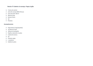 Receta n°2: Salmón a la naranja + Papas al ajillo
 3 lomos de salmón
 Zumo De naranja 500ml (fresca)
 Zumo de limón 100 ml
 Maicena 50 gr
 Romero fresco
 Sal
 Pimienta
Acompañamiento:
 Papas blancas 1kg (pequeñas)
 10 dientes de ajos
 100 gr de mantequilla
 Paprika / pimentón en polvo
 Culantro & romero
 Sal
 Pimienta negra
 1 zanahoria
 Cebolla en polvo
 
