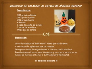 BIZCOCHO DE CALABAZA AL ESTILO DE ÁNGELES MORENO
Elaboración:
Cocer la calabaza al “baño maría” hasta que esté blanda.
A continuación, aplastarla con un tenedor.
Incorporar todos los ingredientes y triturar con la batidora.
Precalentamos el horno unos 10 minutos y se echa la mezcla en un
molde. Se mete en el horno, a 170ºC durante 40 minutos.
¡¡¡ delicioso bizcocho !!!